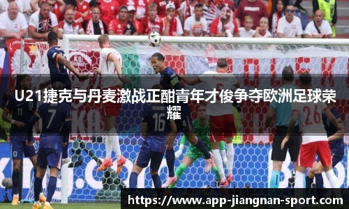 U21捷克与丹麦激战正酣青年才俊争夺欧洲足球荣耀