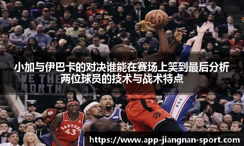 小加与伊巴卡的对决谁能在赛场上笑到最后分析两位球员的技术与战术特点